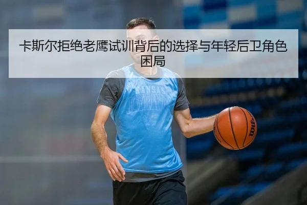 卡斯尔拒绝老鹰试训背后的选择与年轻后卫角色困局